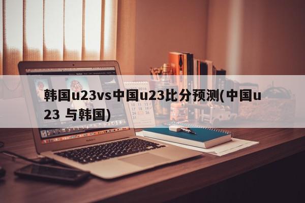 韩国u23vs中国u23比分预测(中国u23 与韩国)