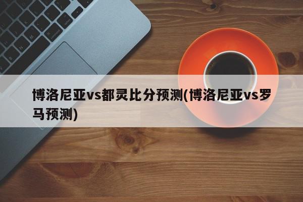 博洛尼亚vs都灵比分预测(博洛尼亚vs罗马预测)