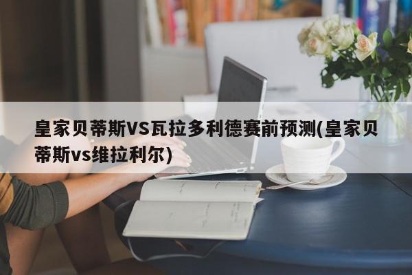 皇家贝蒂斯VS瓦拉多利德赛前预测(皇家贝蒂斯vs维拉利尔)