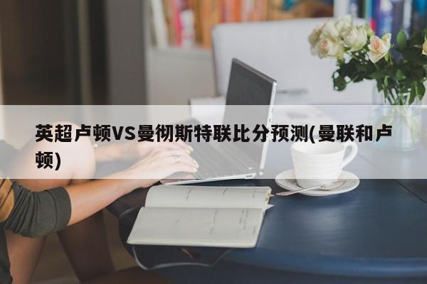 英超卢顿VS曼彻斯特联比分预测(曼联和卢顿)