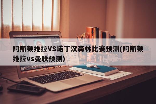 阿斯顿维拉VS诺丁汉森林比赛预测(阿斯顿维拉vs曼联预测)